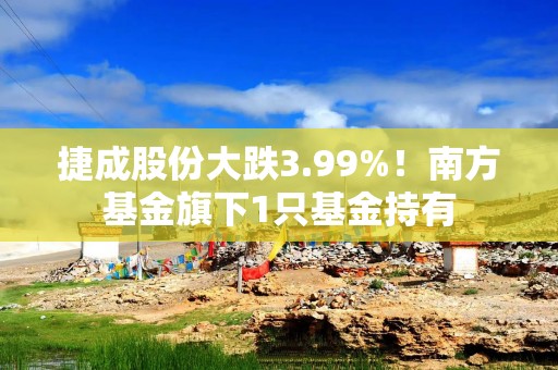 捷成股份大跌3.99%！南方基金旗下1只基金持有