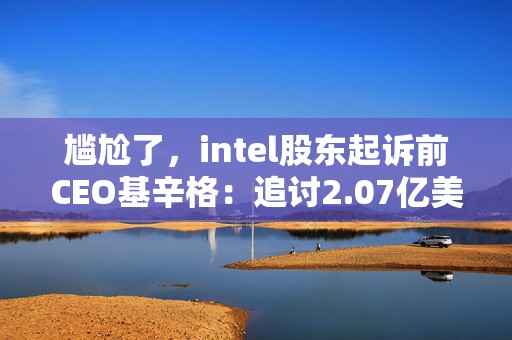 尴尬了，intel股东起诉前CEO基辛格：追讨2.07亿美元薪酬收入