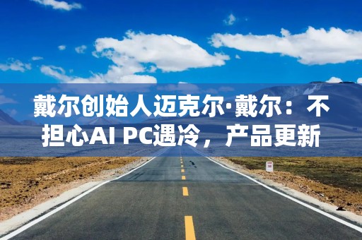 戴尔创始人迈克尔·戴尔：不担心AI PC遇冷，产品更新通常会被低估