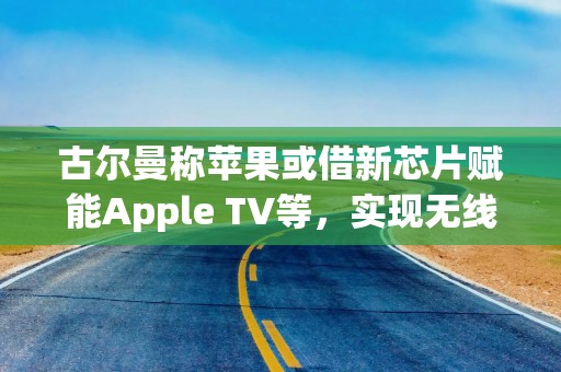 古尔曼称苹果或借新芯片赋能Apple TV等，实现无线接入点功能