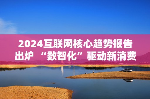 2024互联网核心趋势报告出炉 “数智化”驱动新消费崛起