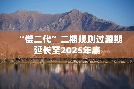 “偿二代”二期规则过渡期延长至2025年底