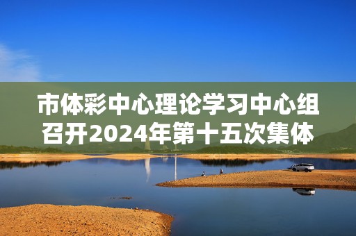 市体彩中心理论学习中心组召开2024年第十五次集体（扩大）学习会