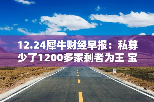 12.24犀牛财经早报：私募少了1200多家剩者为王 宝宝树停牌18个月后退市