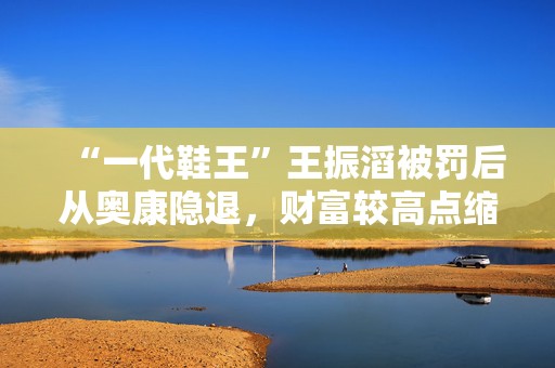 “一代鞋王”王振滔被罚后从奥康隐退，财富较高点缩水近80亿