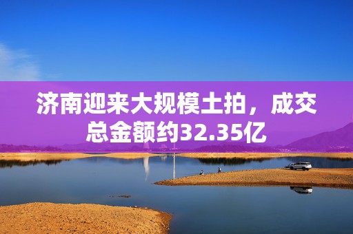 济南迎来大规模土拍，成交总金额约32.35亿