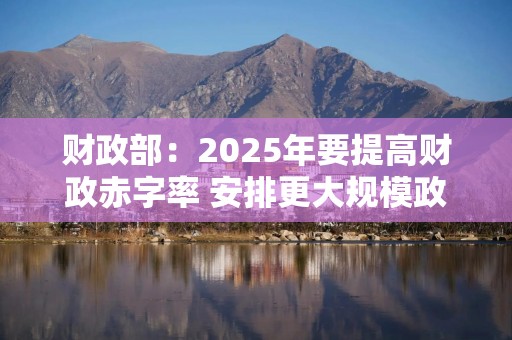 财政部：2025年要提高财政赤字率 安排更大规模政府债券