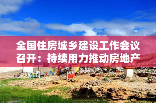 全国住房城乡建设工作会议召开：持续用力推动房地产市场止跌回稳