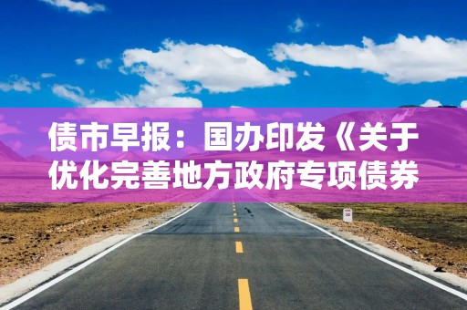 债市早报：国办印发《关于优化完善地方政府专项债券管理机制的意见》；债市震荡走弱