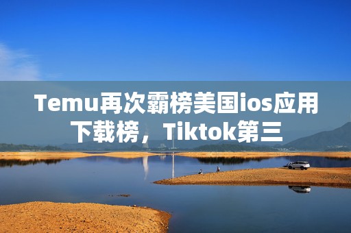 Temu再次霸榜美国ios应用下载榜，Tiktok第三