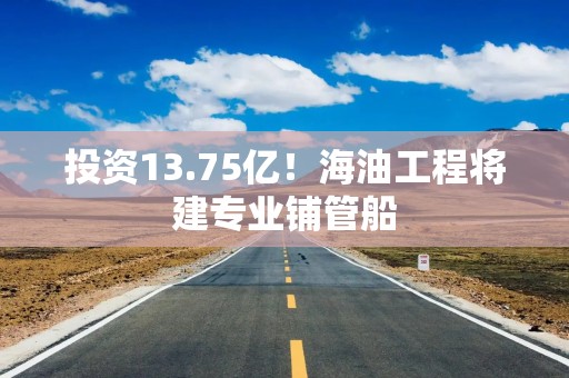 投资13.75亿！海油工程将建专业铺管船