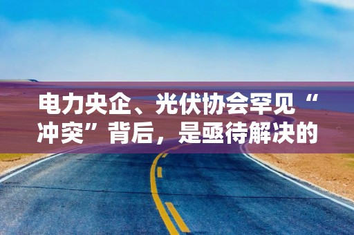 电力央企、光伏协会罕见“冲突”背后，是亟待解决的行业深层矛盾