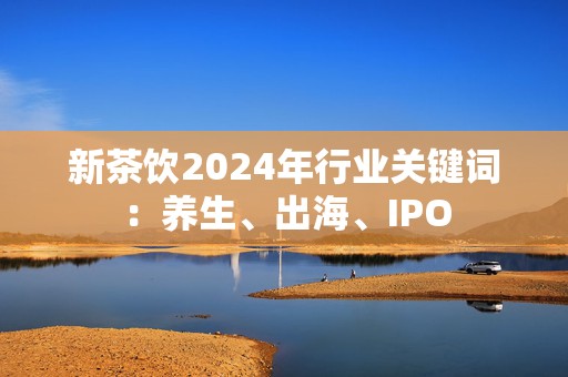 新茶饮2024年行业关键词：养生、出海、IPO