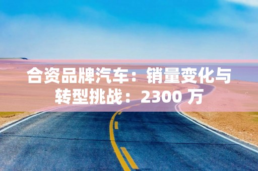 合资品牌汽车：销量变化与转型挑战：2300 万