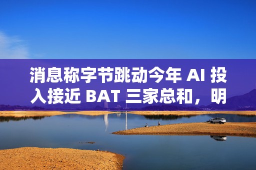 消息称字节跳动今年 AI 投入接近 BAT 三家总和，明年有望翻倍