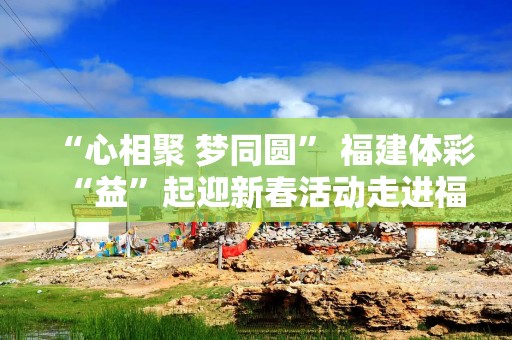 “心相聚 梦同圆” 福建体彩“益”起迎新春活动走进福州社区送好运