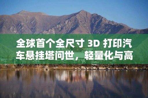 全球首个全尺寸 3D 打印汽车悬挂塔问世，轻量化与高强度兼得