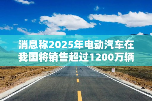 消息称2025年电动汽车在我国将销售超过1200万辆 高于燃油汽车