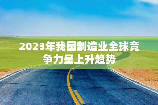 2023年我国制造业全球竞争力呈上升趋势