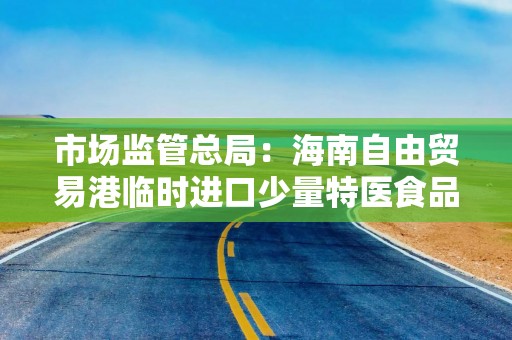 市场监管总局：海南自由贸易港临时进口少量特医食品和适量保健食品政策落地