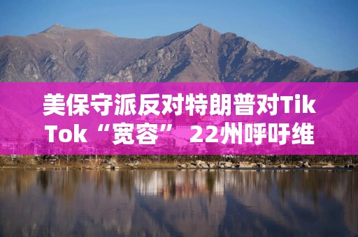 美保守派反对特朗普对TikTok“宽容” 22州呼吁维持TikTok禁令