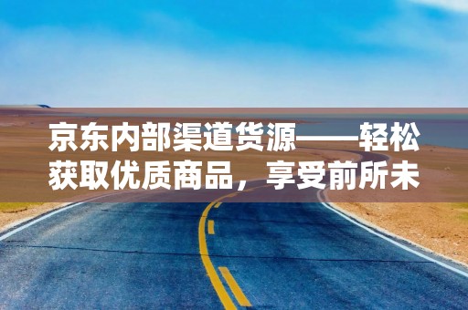 京东内部渠道货源——轻松获取优质商品，享受前所未有的购物体验