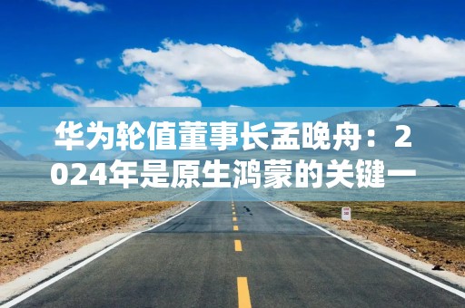 华为轮值董事长孟晚舟：2024年是原生鸿蒙的关键一年，三折叠手机历经五年攻关