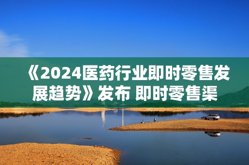 《2024医药行业即时零售发展趋势》发布 即时零售渠道开辟医药新增长路径