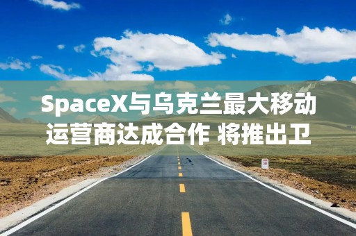 SpaceX与乌克兰最大移动运营商达成合作 将推出卫星直连手机服务