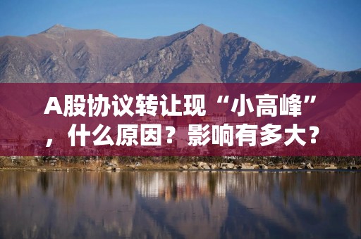 A股协议转让现“小高峰”，什么原因？影响有多大？