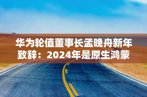 华为轮值董事长孟晚舟新年致辞：2024年是原生鸿蒙关键一年