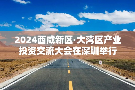 2024西咸新区·大湾区产业投资交流大会在深圳举行