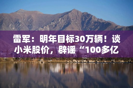 雷军：明年目标30万辆！谈小米股价，辟谣“100多亿造车”，回应“雷军许愿池”