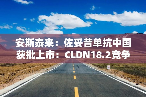 安斯泰来：佐妥昔单抗中国获批上市：CLDN18.2竞争激烈