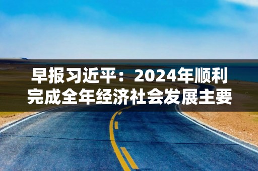 早报习近平：2024年顺利完成全年经济社会发展主要目标任务，2025年要实施更加积极有为的宏观政策