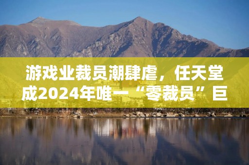 游戏业裁员潮肆虐，任天堂成2024年唯一“零裁员”巨头