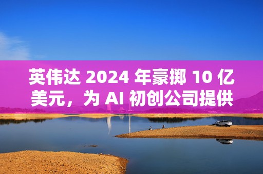 英伟达 2024 年豪掷 10 亿美元，为 AI 初创公司提供资金支持