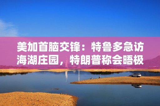 美加首脑交锋：特鲁多急访海湖庄园，特朗普称会晤极具成效