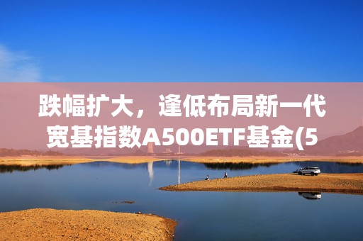 跌幅扩大，逢低布局新一代宽基指数A500ETF基金(512050)