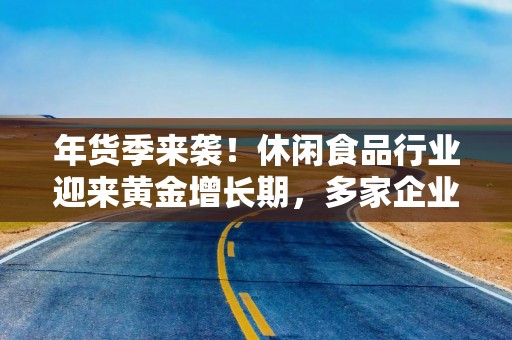 年货季来袭！休闲食品行业迎来黄金增长期，多家企业积极布局抢占市场先机