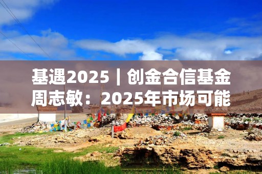 基遇2025｜创金合信基金周志敏：2025年市场可能更全面更热闹，半导体依然值得重视