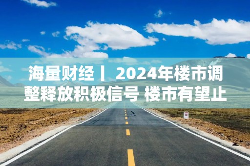 海量财经丨 2024年楼市调整释放积极信号 楼市有望止跌回稳