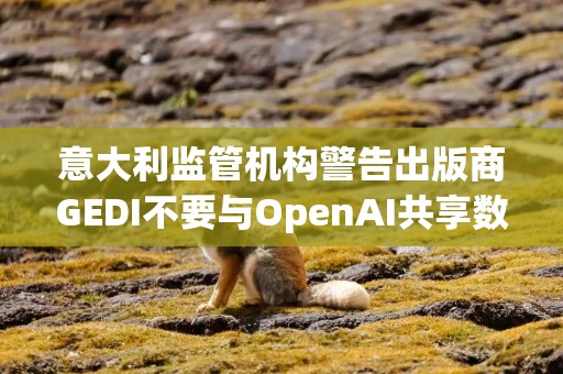 意大利监管机构警告出版商GEDI不要与OpenAI共享数据