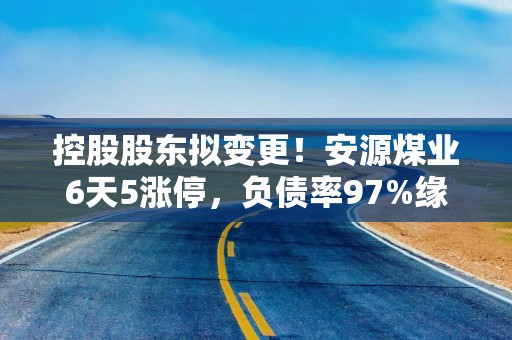 控股股东拟变更！安源煤业6天5涨停，负债率97%缘何受捧？