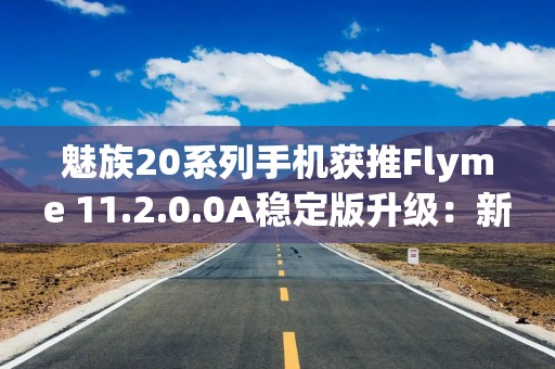 魅族20系列手机获推Flyme 11.2.0.0A稳定版升级：新增智能体商店、AI通话助手