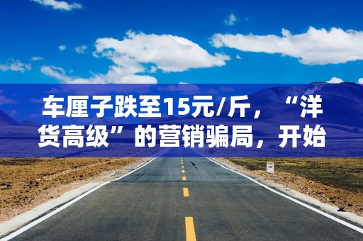 车厘子跌至15元/斤，“洋货高级”的营销骗局，开始对中国人失效