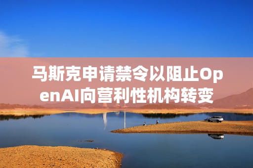 马斯克申请禁令以阻止OpenAI向营利性机构转变