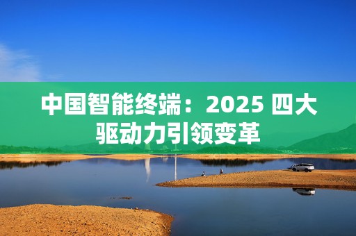 中国智能终端：2025 四大驱动力引领变革