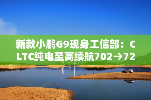 新款小鹏G9现身工信部：CLTC纯电至高续航702→725公里