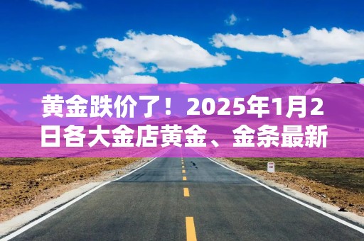 黄金跌价了！2025年1月2日各大金店黄金、金条最新价格大揭秘！